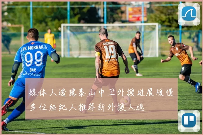 媒体人透露泰山中卫外援进展缓慢多位经纪人推荐新外援人选