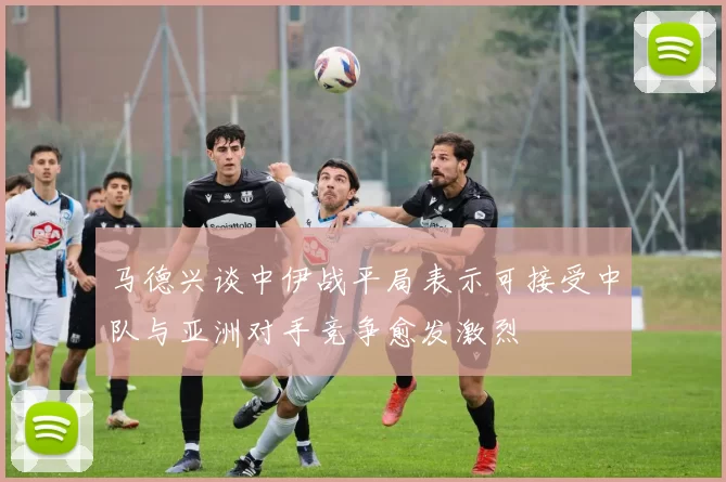 马德兴谈中伊战平局表示可接受中队与亚洲对手竞争愈发激烈