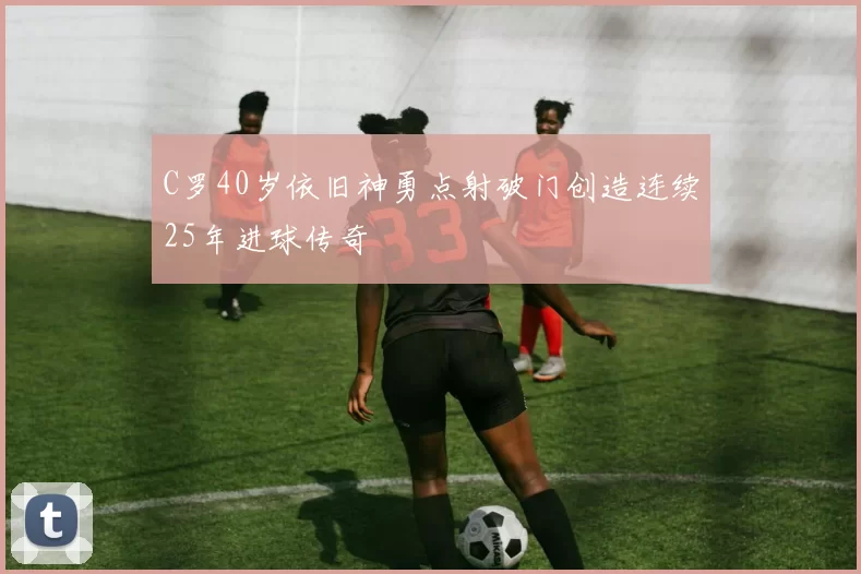 C罗40岁依旧神勇点射破门创造连续25年进球传奇