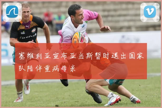 塞维利亚宣布亚当斯暂时退出国家队陪伴重病母亲