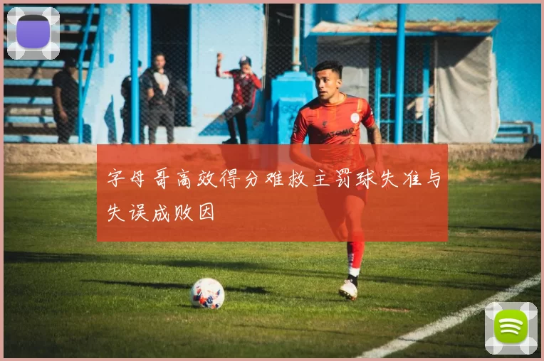 字母哥高效得分难救主罚球失准与失误成败因