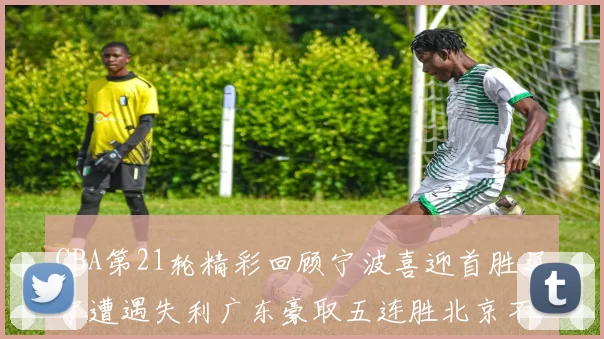 CBA第21轮精彩回顾宁波喜迎首胜辽宁遭遇失利广东豪取五连胜北京不敌天津江苏力克新疆