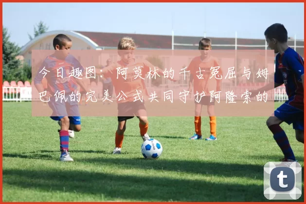 今日趣图：阿莫林的千古冤屈与姆巴佩的完美公式共同守护阿隆索的传奇故事