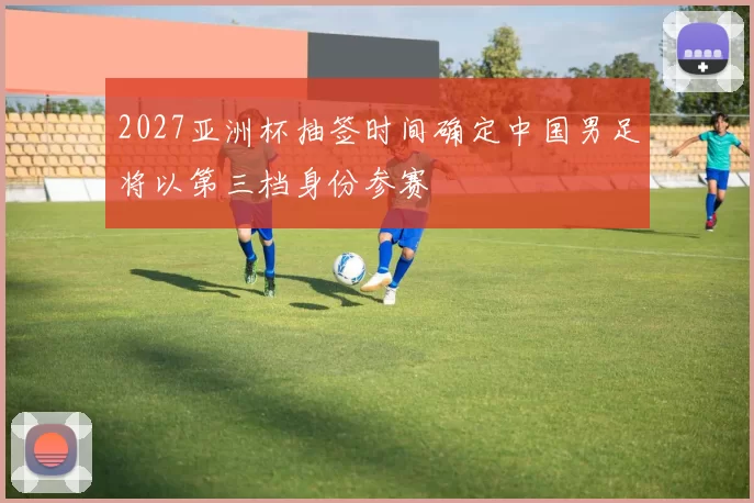 2027亚洲杯抽签时间确定中国男足将以第三档身份参赛