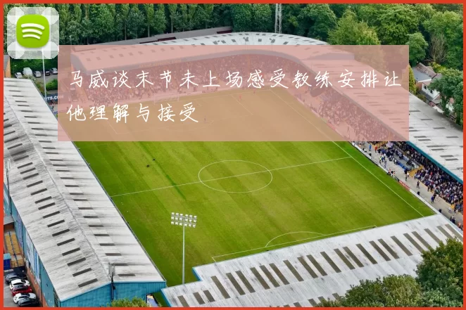 马威谈末节未上场感受教练安排让他理解与接受