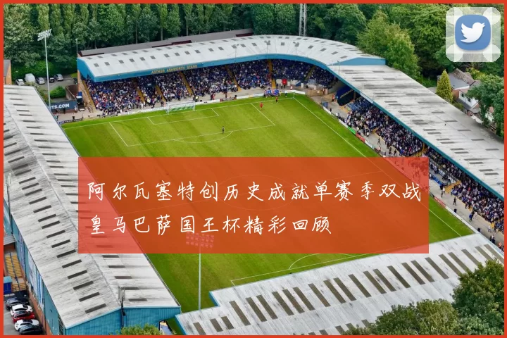 阿尔瓦塞特创历史成就单赛季双战皇马巴萨国王杯精彩回顾
